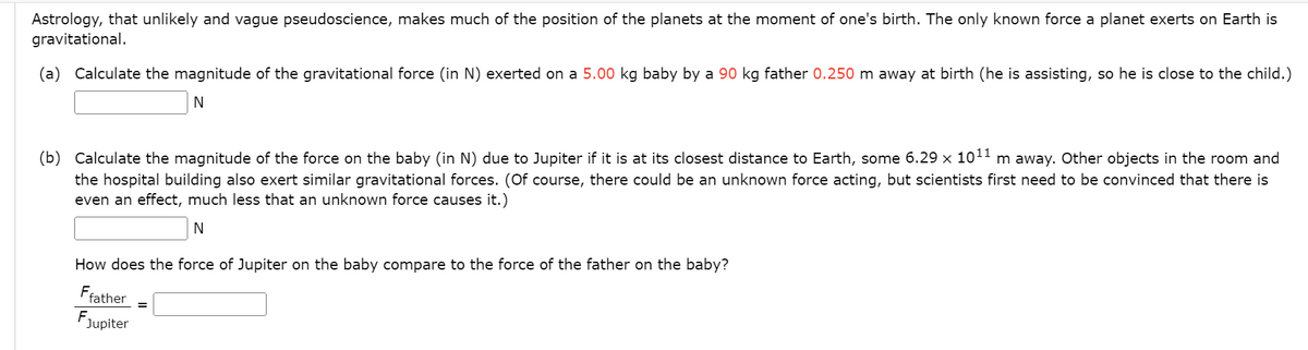 Astrology, that unlikely and vague pseudoscience, makes much of the position of the planets at the moment of one's birth. The only known force a planet exerts on Earth is
gravitational.
(a) Calculate the magnitude of the gravitational force (in N) exerted on a 5.00 kg baby by a 90 kg father 0.250 m away at birth (he is assisting, so he is close to the child.)
N
(b) Calculate the magnitude of the force on the baby (in N) due to Jupiter if it is at its closest distance to Earth, some 6.29 x 10¹1 m away. Other objects in the room and
the hospital building also exert similar gravitational forces. (Of course, there could be an unknown force acting, but scientists first need to be convinced that there is
even an effect, much less that an unknown force causes it.)
N
How does the force of Jupiter on the baby compare to the force of the father on the baby?
Ffather
FJupiter
