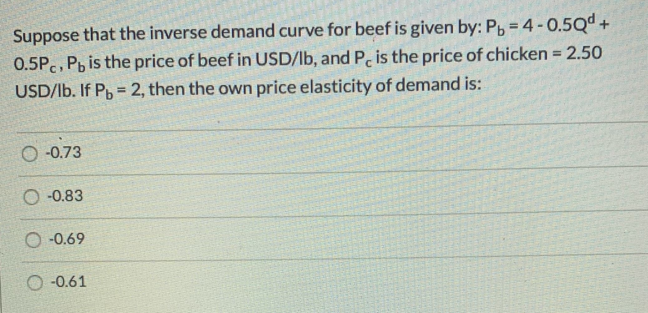 Suppose that the inverse demand curve for beef is given by: P, =4-0.5Qd +
0.5P., Pb is the price of beef in USD/Ib, and P, is the price of chicken = 2.50
USD/lb. If P, = 2, then the own price elasticity of demand is:
