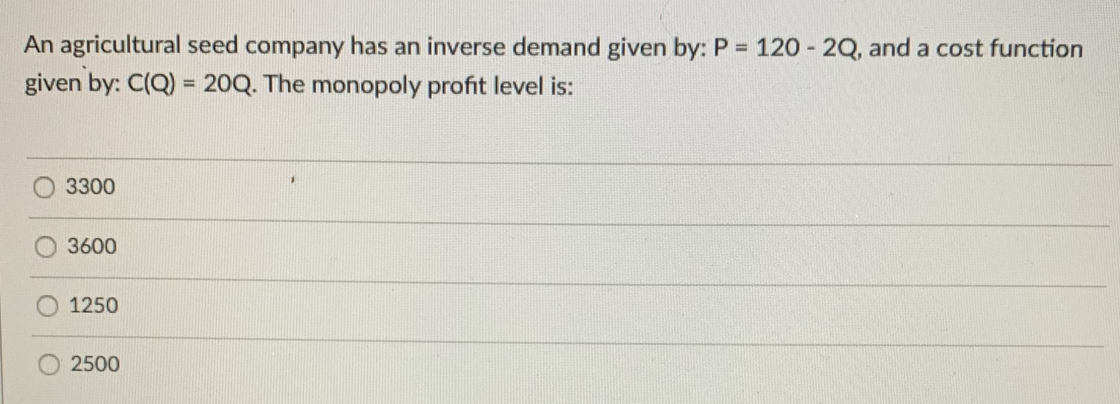 An agricultural seed company has an inverse demand given by: P = 120 - 2Q, and a cost function
given by: C(Q) = 20Q. The monopoly profit level is:
O 3300
3600
1250
O 2500
