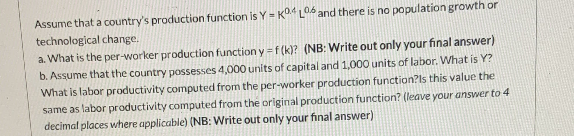 Assume that a country's production function is Y = KO4 LO.6 and there is no population growth or
technological change.
a. What is the per-worker production function y=f(k)? (NB: Write out only your final answer)
b. Assume that the country possesses 4,000 units of capital and 1,000 units of labor. What is Y?
What is labor productivity computed from the per-worker production function?ls this value the
same as labor productivity computed from the original production function? (leave your answer to 4
decimal places where applicable) (NB: Write out only your final answer)
