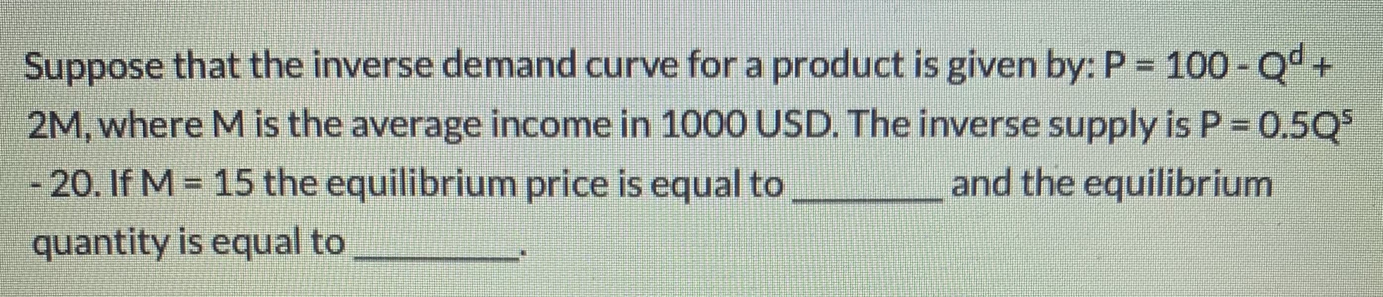 Suppose that the inverse demand curve for a product is given by: P = 100 -Q°.
+.
2M, where M is the average income in 1000 USD. The inverse supply is P = 0.5Q
- 20. If M = 15 the equilibrium price is equal to
and the equilibrium
%3D
quantity is equal to
