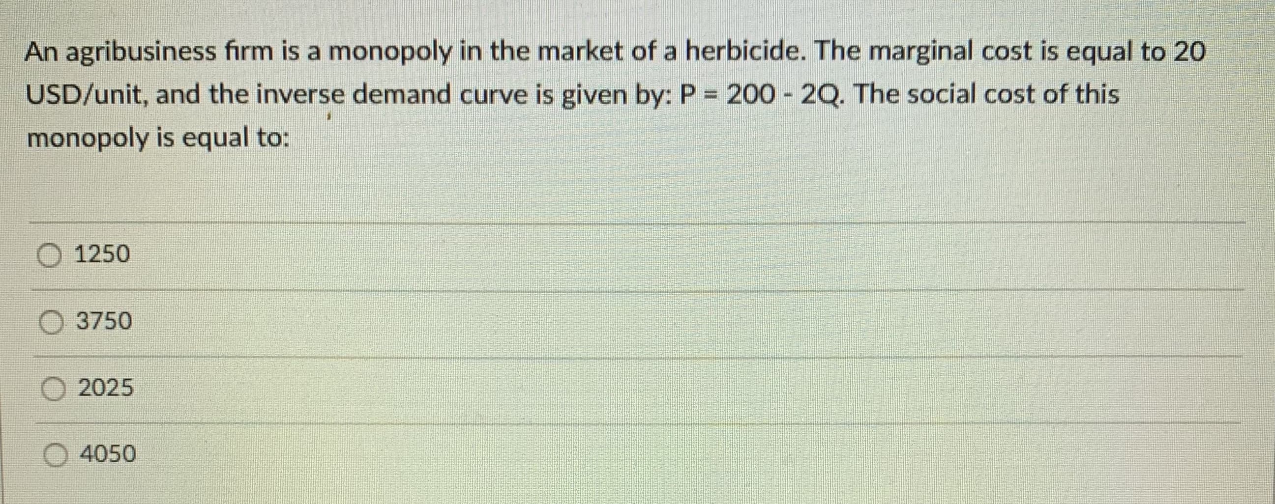 An agribusiness firm is a monopoly in the market of a herbicide. The marginal cost is equal to 20
USD/unit, and the inverse demand curve is given by: P = 200 2Q. The social cost of this
%3D
monopoly is equal to:
