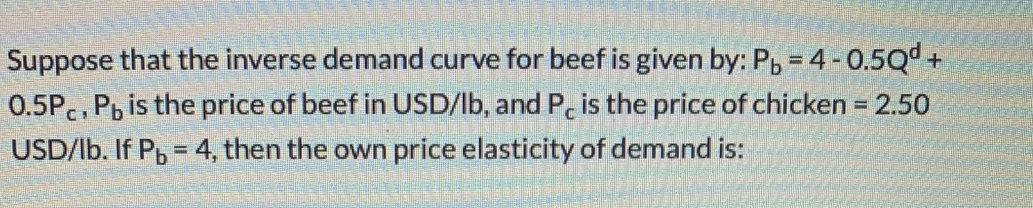 Suppose that the inverse demand curve for beef is given by: P, = 4-0.5Q+
0.5P., P, is the price of beef in USD/lb, and P, is the price of chicken = 2.50
USD/lb. If P, = 4, then the own price elasticity of demand is:
