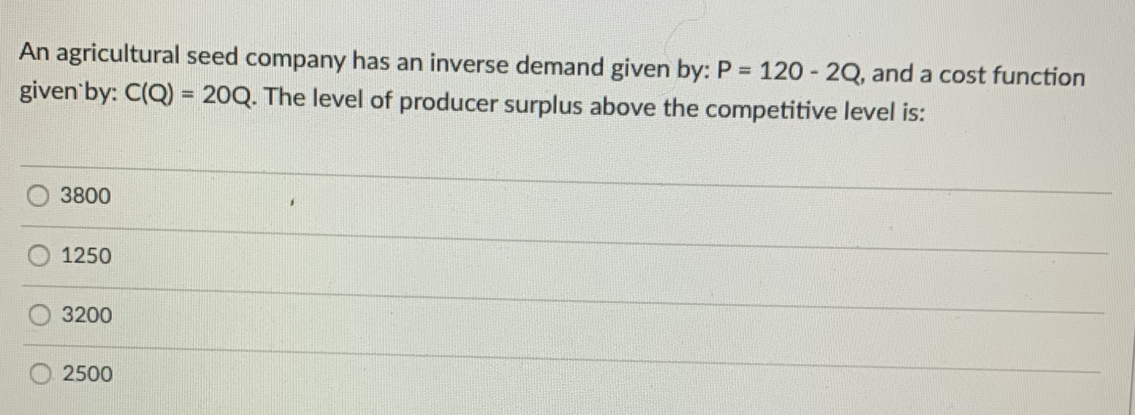 An agricultural seed company has an inverse demand given by: P 120 - 2Q, and a cost function
given'by: C(Q) = 20Q. The level of producer surplus above the competitive level is:
