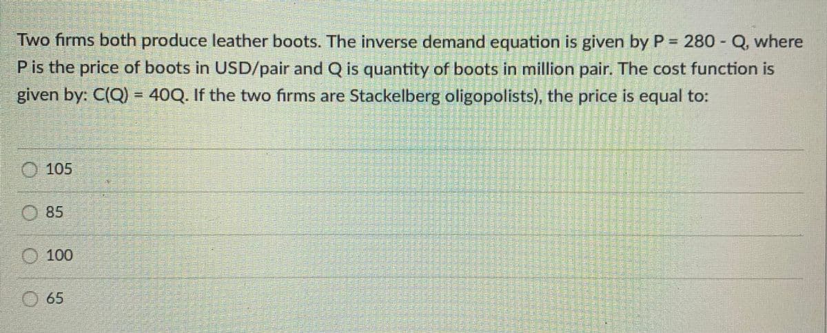 Two firms both produce leather boots. The inverse demand equation is given by P = 280 - Q, where
P is the price of boots in USD/pair and Q is quantity of boots in million pair. The cost function is
given by: C(Q) = 40Q. If the two firms are Stackelberg oligopolists), the price is equal to:
O 105
O 85
O 100
O 65

