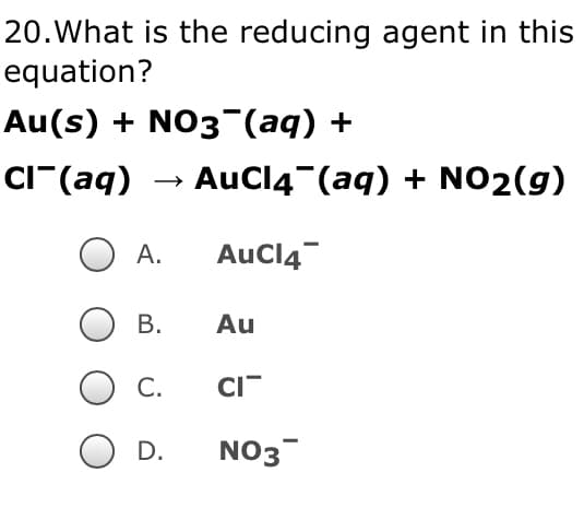 20. What is the reducing agent in this
equation?
Au(s) + NO3(aq) +
Cl(aq) → AuCl4¯(aq) + NO₂(g)
A.
AuCl4
Au
CI
NO3
B.
C.
D.