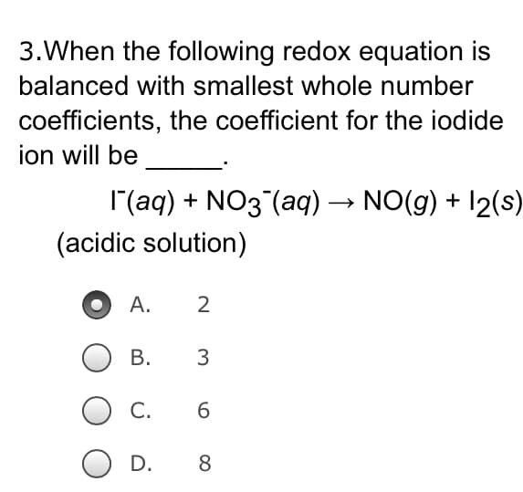 3. When the following redox equation is
balanced with smallest whole number
coefficients, the coefficient for the iodide
ion will be
I¯(aq) + NO3(aq) → NO(g) + 12(s)
(acidic solution)
A.
2
B.
3
C.
6
D.
8