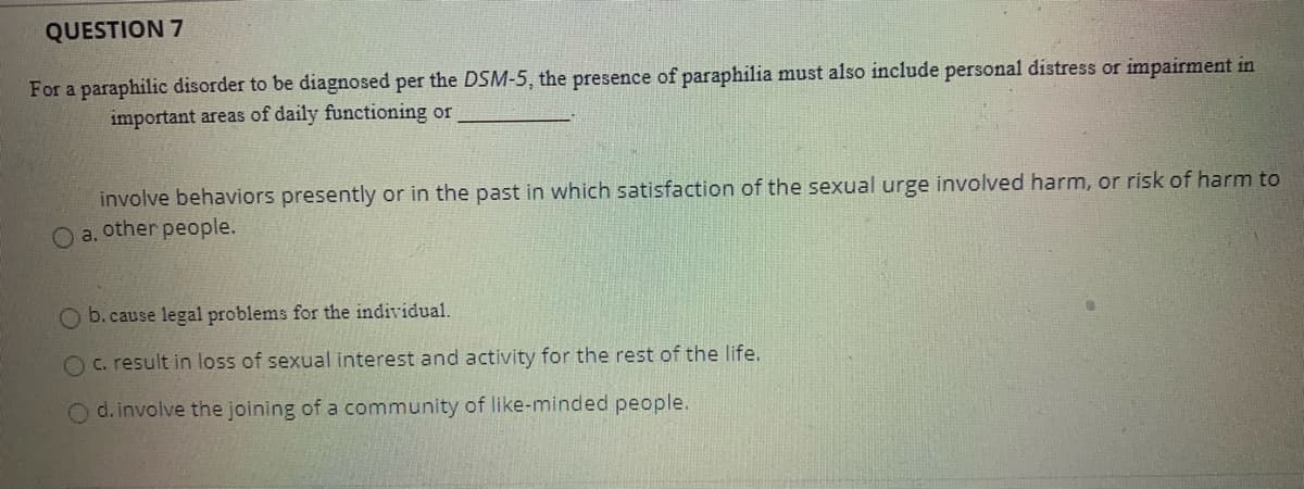 QUESTION 7
For a paraphilic disorder to be diagnosed per the DSM-5, the presence of paraphilia must also include personal distress or impairment in
important areas of daily functioning or
involve behaviors presently or in the past in which satisfaction of the sexual urge involved harm, or risk of harm to
O a. other people.
O b. cause legal problems for the individual.
c. result in loss of sexual interest and activity for the rest of the life.
Od. involve the joining of a community of like-minded people.
