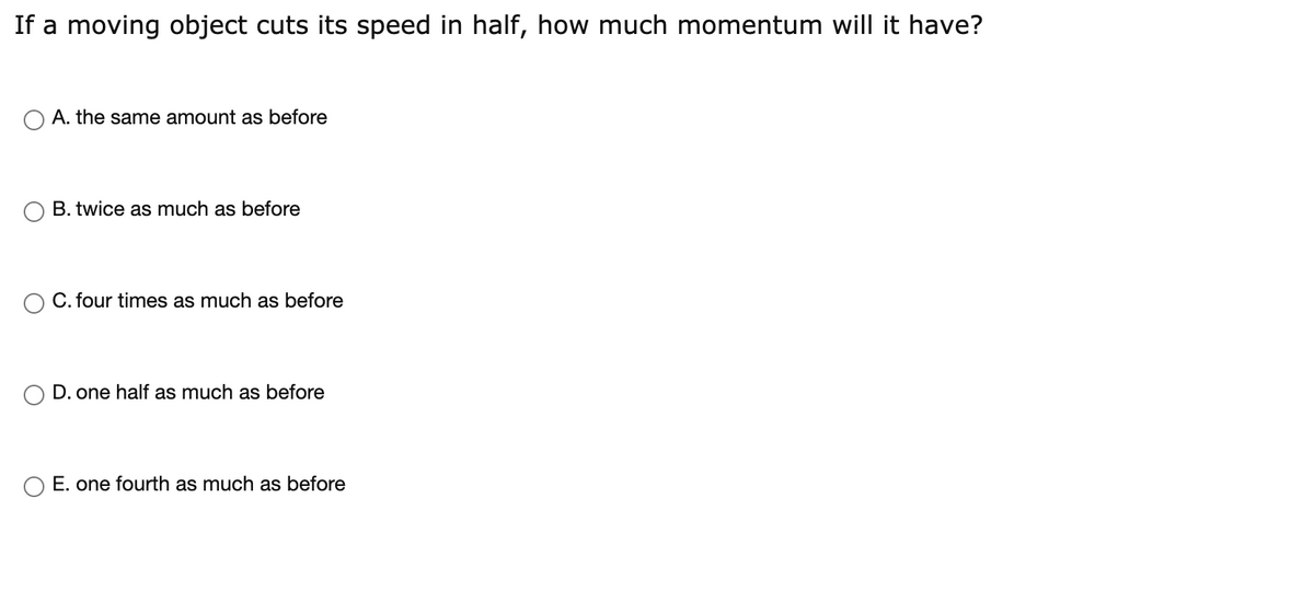 If a moving object cuts its speed in half, how much momentum will it have?
A. the same amount as before
B. twice as much as before
C. four times as much as before
D. one half as much as before
O E. one fourth as much as before
