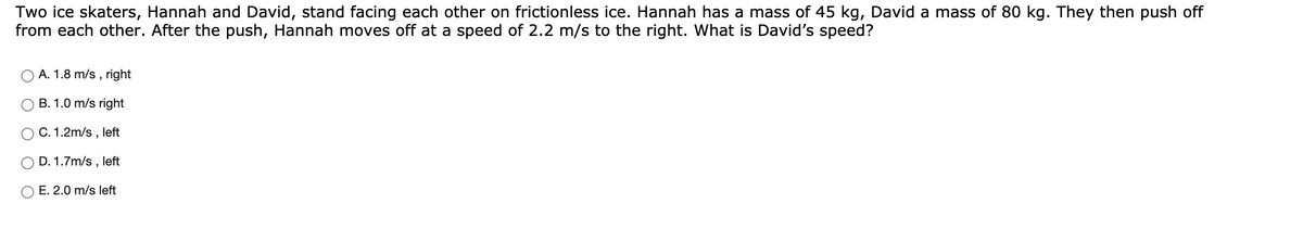 Two ice skaters, Hannah and David, stand facing each other on frictionless ice. Hannah has a mass of 45 kg, David a mass of 80 kg. They then push off
from each other. After the push, Hannah moves off at a speed of 2.2 m/s to the right. What is David's speed?
A. 1.8 m/s ,
right
B. 1.0 m/s right
C. 1.2m/s , left
D. 1.7m/s , left
O E. 2.0 m/s left
