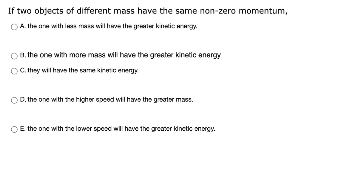 If two objects of different mass have the same non-zero momentum,
O A. the one with less mass will have the greater kinetic energy.
B. the one with more mass will have the greater kinetic energy
C. they will have the same kinetic energy.
D. the one with the higher speed will have the greater mass.
E. the one with the lower speed will have the greater kinetic energy.
