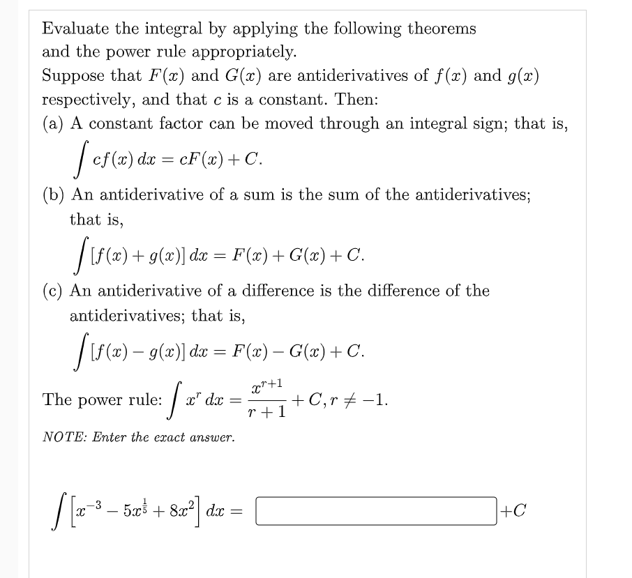 Evaluate the integral by applying the following theorems
and the power rule appropriately.
Suppose that F(x) and G(x) are antiderivatives of f(x) and g(x)
respectively, and that c is a constant. Then:
(a) A constant factor can be moved through an integral sign; that is,
| ef(x) da =
cF(x)+ C.
(b) An antiderivative of a sum is the sum of the antiderivatives;
that is,
|f (x) + g(x)] dx = F(x) +G(x) +C.
С.
(c) An antiderivative of a difference is the difference of the
antiderivatives; that is,
|L (x) – g(x)] du = F(x) – G(x) + C.
x*+1
The power rule:
+C,r + -1.
r +1
x" dx
NOTE: Enter the exact answer.
- 50 + 8x²| dx =
-3
+C
-
