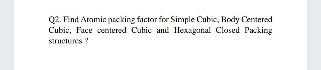 Q2. Find Atomic packing factor for Simple Cubic, Body Centered
Cubic, Face centered Cubic and Hexagonal Closed Packing
structures ?
