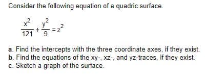 Consider the following equation of a quadric surface.
y?
121 9
x2
2
a. Find the intercepts with the three coordinate axes, if they exist.
b. Find the equations of the xy-, xz-, and yz-traces, if they exist.
c. Sketch a graph of the surface.
