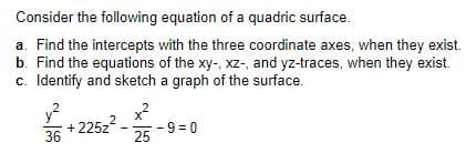 Consider the following equation of a quadric surface.
a. Find the intercepts with the three coordinate axes, when they exist.
b. Find the equations of the xy-, xz-, and yz-traces, when they exist.
c. Identify and sketch a graph of the surface.
36
y?
+ 225z
- 9 = 0
25
