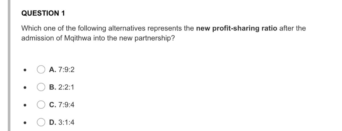 QUESTION 1
Which one of the following alternatives represents the new profit-sharing ratio after the
admission of Mqithwa into the new partnership?
А. 7:9:2
В. 2:2:1
С. 7:9:4
D. 3:1:4
