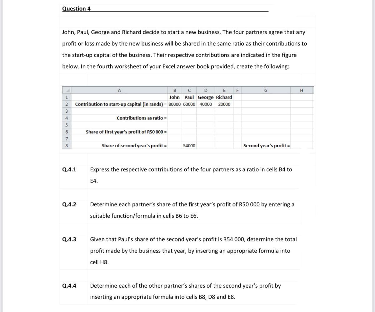 Question 4
John, Paul, George and Richard decide to start a new business. The four partners agree that any
profit or loss made by the new business will be shared in the same ratio as their contributions to
the start-up capital of the business. Their respective contributions are indicated in the figure
below. In the fourth worksheet of your Excel answer book provided, create the following:
B
E
G
H
John Paul George Richard
2
Contribution to start-up capital (in rands) = 80000 60000 40000
20000
4.
Contributions as ratio =
5
Share of first year's profit of R50 000 =
7
8
Share of second year's profit =
54000
Second year's profit =
Q.4.1
Express the respective contributions of the four partners as a ratio in cells B4 to
E4.
Q.4.2
Determine each partner's share of the first year's profit of R50 000 by entering a
suitable function/formula in cells B6 to E6.
Q.4.3
Given that Paul's share of the second year's profit is R54 000, determine the total
profit made by the business that year, by inserting an appropriate formula into
cell H8.
Q.4.4
Determine each of the other partner's shares of the second year's profit by
inserting an appropriate formula into cells B8, D8 and E8.
