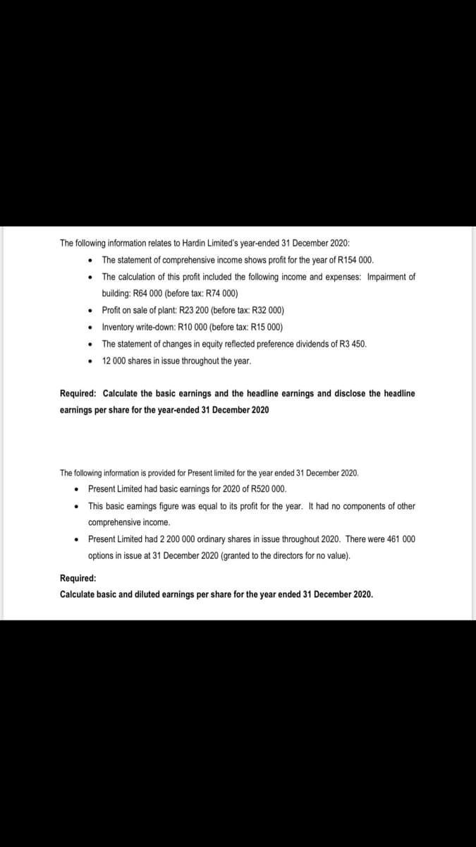 The following information relates to Hardin Limited's year-ended 31 December 2020:
The statement of comprehensive income shows profit for the year of R154 000.
The calculation of this profit included the following income and expenses: Impairment of
building: R64 000 (before tax: R74 000)
Profit on sale of plant: R23 200 (before tax: R32 000)
• Inventory write-down: R10 000 (before tax: R15 000)
• The statement of changes in equity reflected preference dividends of R3 450.
12 000 shares in issue throughout the year.
Required: Calculate the basic earnings and the headline earnings and disclose the headline
earnings per share for the year-ended 31 December 2020
The following information is provided for Present limited for the year ended 31 December 2020.
Present Limited had basic earnings for 2020 of R520 000.
This basic eamings figure was equal to its profit for the year. It had no components of other
comprehensive income.
Present Limited had 2 200 000 ordinary shares in issue throughout 2020. There were 461 000
options in issue at 31 December 2020 (granted to the directors for no value).
Required:
Calculate basic and diluted earnings per share for the year ended 31 December 2020.
