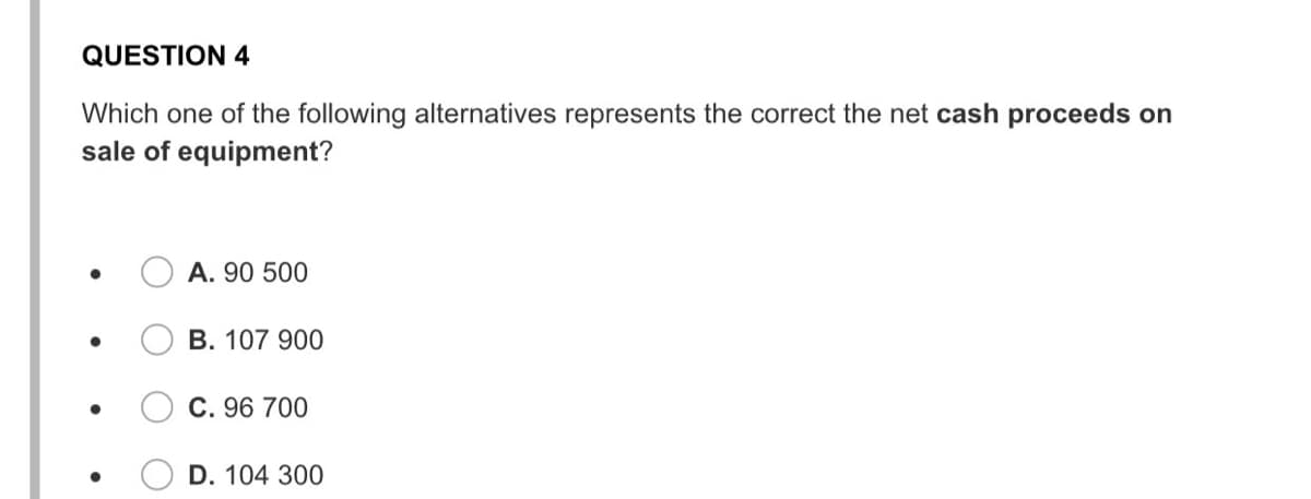 QUESTION 4
Which one of the following alternatives represents the correct the net cash proceeds on
sale of equipment?
A. 90 500
B. 107 900
C. 96 700
D. 104 300
