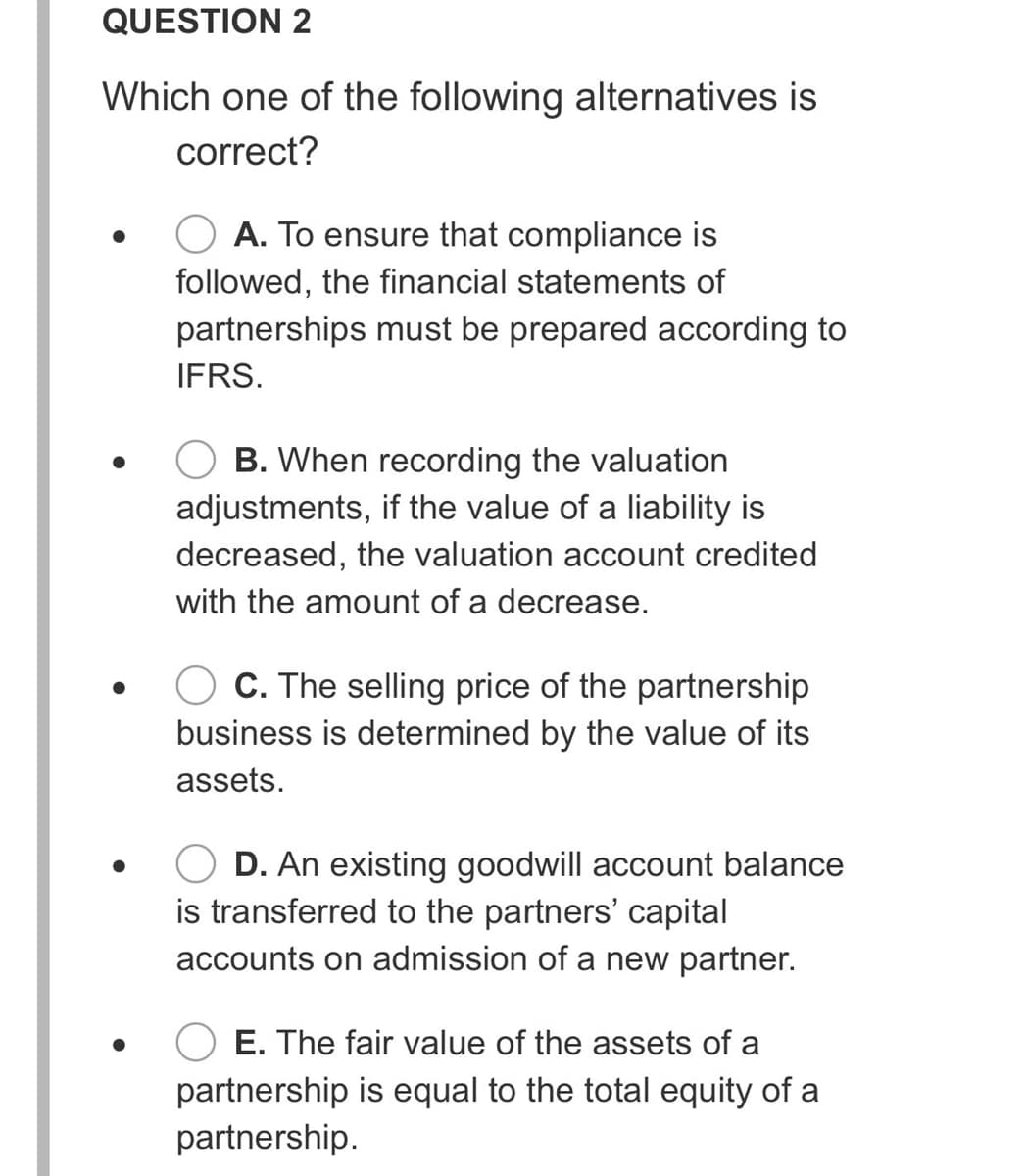 QUESTION 2
Which one of the following alternatives is
correct?
A. To ensure that compliance is
followed, the financial statements of
partnerships must be prepared according to
IFRS.
B. When recording the valuation
adjustments, if the value of a liability is
decreased, the valuation account credited
with the amount of a decrease.
C. The selling price of the partnership
business is determined by the value of its
assets.
D. An existing goodwill account balance
is transferred to the partners' capital
accounts on admission of a new partner.
E. The fair value of the assets of a
partnership is equal to the total equity of a
partnership.

