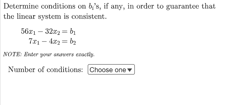 Determine conditions on b;'s, if any, in order to guarantee that
the linear system is consistent.
56x1 – 32x2 = b1
-
7x1 – 4x2 = b2
-
NOTE: Enter your answers exactly.
Number of conditions: Choose one ▼
