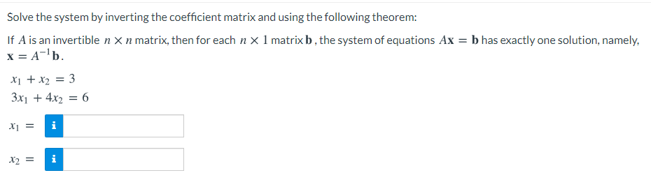 Solve the system by inverting the coefficient matrix and using the following theorem:
If A is an invertible n X n matrix, then for each n x 1 matrix b, the system of equations Ax = b has exactly one solution, namely,
x = A-'b.
X1 + x2 = 3
3x1 + 4x2 = 6
X =
i
X2 =
i
