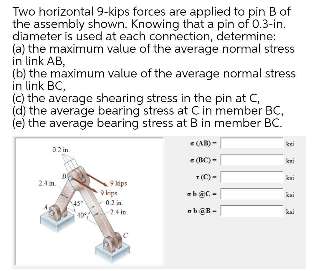 Two horizontal 9-kips forces are applied to pin B of
the assembly shown. Knowing that a pin of 0.3-in.
diameter is used at each connection, determine:
(a) the maximum value of the average normal stress
in link AB,
(b) the maximum value of the average normal stress
in link BC,
(C) the average shearing stress in the pin at C,
(d) the average bearing stress at C in member BC,
(e) the average bearing stress at B in member BC.
o (AB) =
ksi
%3D
0.2 in.
o (BC) =
ksi
В
2.4 in.
T (C) =
ksi
9 kips
9 kips
- 0.2 in.
2.4 in.
ob @C =
ksi
%3D
45°
A
ob @B =
ksi
40°
