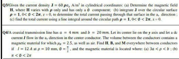 Q3/Given the current density J = 60 pa, A/m? in cylindrical coordinates: (a) Determine the magnetic field
H, where H varies with p only and has only a Ø component: (b) integrate J over the circular surface
p = 1,0< 0 < 2n, z = 0, to determine the total current passing through that surface in the a, direction ;
(c) find the total current using a line integral around the circular path p = 1, 0< 0 < 2n, z = 0.
Q4/A coaxial transmission line has a = 4 mm and b = 20 mm. Let its center lie on the y axis and let a de
current I flow in the a, direction in the center conductor. The volume between the conductors contains a
magnetic material for which Hg = 2.5, as well as air. Find H, B, and M everywhere between conductors
if 1= 12 A at p = 10 mm, Ø =. and the magnetic material is located where: (a) 3a <p<b: (b)
n<0< 2n
