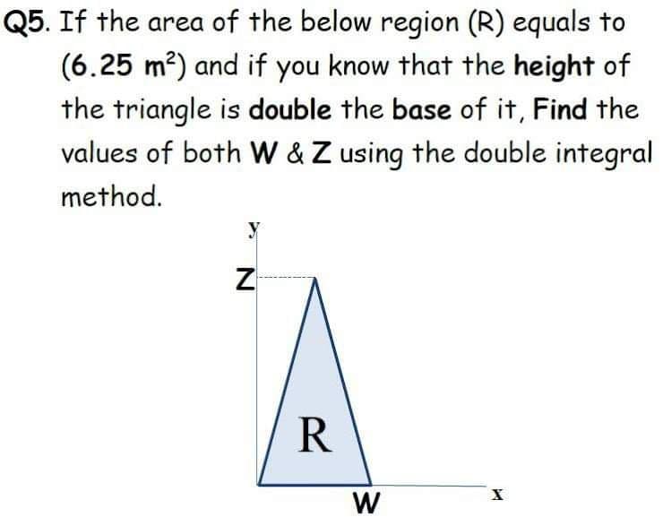 Q5. If the area of the below region (R) equals to
(6.25 m2) and if you know that the height of
the triangle is double the base of it, Find the
values of both W &Z using the double integral
method.
Z
R
W
