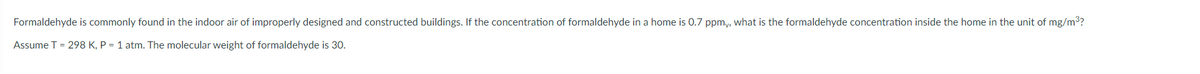 Formaldehyde is commonly found in the indoor air of improperly designed and constructed buildings. If the concentration of formaldehyde in a home is 0.7 ppmy, what is the formaldehyde concentration inside the home in the unit of mg/m3?
Assume T = 298 K, P = 1 atm. The molecular weight of formaldehyde is 30.

