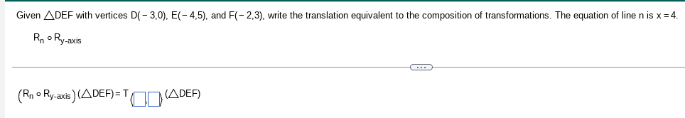 Given ADEF with vertices D(-3,0), E(-4,5), and F(-2,3), write the translation equivalent to the composition of transformations. The equation of line n is x = 4.
R₁ Ry-axis
(Rn o Ry-axis) (ADEF)=
(ADEF)
C