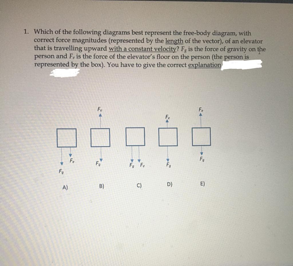 1. Which of the following diagrams best represent the free-body diagram, with
correct force magnitudes (represented by the length of the vector), of an elevator
that is travelling upward with a constant velocity? Fg is the force of gravity on the
person and Fe is the force of the elevator's floor on the person (the person is
represented by the box). You have to give the correct explanation
Fe
Fe
Fo
F. Fe
Fg
B)
C)
D)
E)
A)
