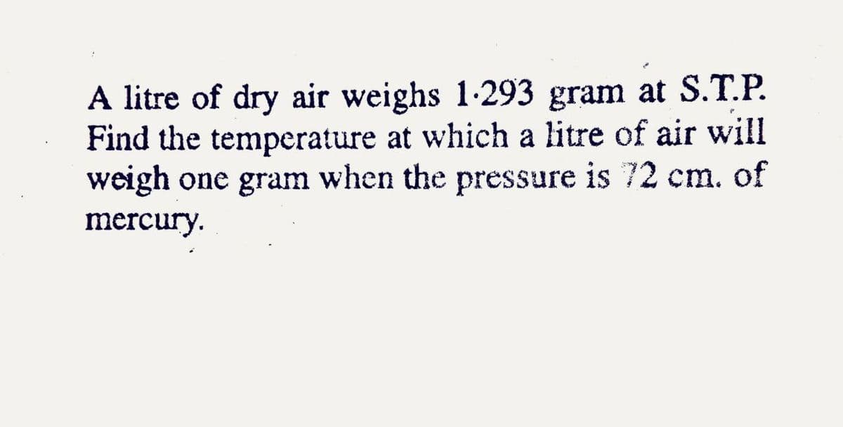 A litre of dry air weighs 1-293 gram at S.T.P.
Find the temperature at which a litre of air will
weigh one gram when the pressure is 72 cm. of
mercury.
