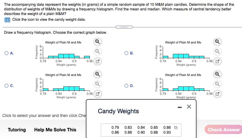 The accompanying data represent the weights (in grams) of a simple random sample of 10 M&M plain candies. Determine the shape of the
distribution of weights of M&Ms by drawing a frequency histogram. Find the mean and median. Which measure of central tendency better
describes the weight of a plain M&M?
Click the icon to view the candy weight data.
.....
Draw a frequency histogram. Choose the correct graph below.
Weight of Plain M and Ms
Weight of Plain M and Ms
OA.
В.
0.78
0.96
0.96
0.84
Weight (grams)
0.9
0.78
0.84
0.9
Weight (grams)
Weight of Plain M and Ms
Weight of Plain M and Ms
Oc.
OD.
0.96 C
0.78
0.96
0.84
Weight (grams)
0.78
0.84
0.9
0.9
Weight (grams)
Candy Weights
Click to select your answer and then click Che
0.79
0.83
0.84
0.85
0.86
Tutoring
Help Me Solve This
Check Answer
0.86
0.88
0.90
0.88
0.93
Kouanbej
Kouanbej
Frequency
Frequency
