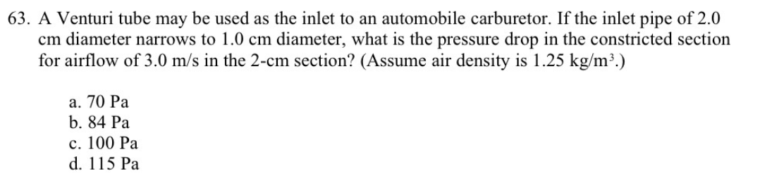 63. A Venturi tube may be used as the inlet to an automobile carburetor. If the inlet pipe of 2.0
cm diameter narrows to 1.0 cm diameter, what is the pressure drop in the constricted section
for airflow of 3.0 m/s in the 2-cm section? (Assume air density is 1.25 kg/m³.)
а. 70 Ра
b. 84 Pa
с. 100 Ра
d. 115 Pa
