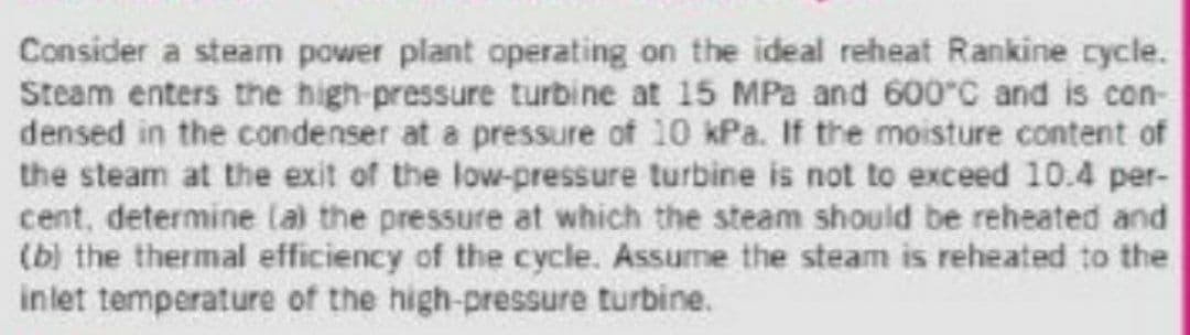 Consider a steam power plant operating on the ideal reheat Rankine cycle.
Steam enters the high-pressure turbine at 15 MPa and 600°C and is con-
densed in the condenser at a pressure of 10 kPa. If the moisture content of
the steam at the exit of the low-pressure turbine is not to exceed 10.4 per-
cent, determine lai the pressure at which the steam should be reheated and
(b) the thermal efficiency of the cycle. Assume the steam is reheated to the
inlet temperature of the high-pressure turbine.
