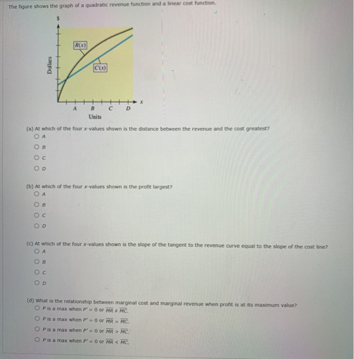 The figure shows the gr
RX)
C D
Units
(a) At which of the four x-values shown is the distance between the revenue and the cost greatest?
O A
O B
O D
(b) At which of the four x-values shown is the profit largest?
O A
O B
OD
(c) At which of the four x-values shown is the slope of the tangent to the revenue curve equal to the slope of the cost line?
O A
O B
O D
Dollars
個
