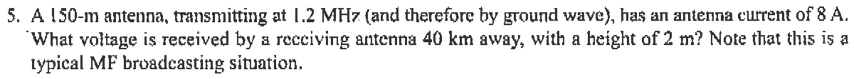 5. A 150-m antenna, transmitting at 1.2 MHz (and therefore by ground wave), has an antenna current of 8 A.
What voltage is received by a receiving antenna 40 km away, with a height of 2 m? Note that this is a
typical MF broadcasting situation.