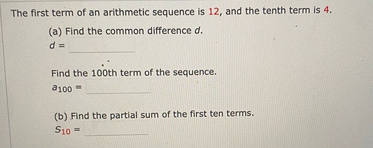 The first term of an arithmetic sequence is 12, and the tenth term is 4.
(a) Find the common difference d.
d =
%3D
Find the 100th term of the sequence.
a100
(b) Find the partial sum of the first ten terms.
S10 =
