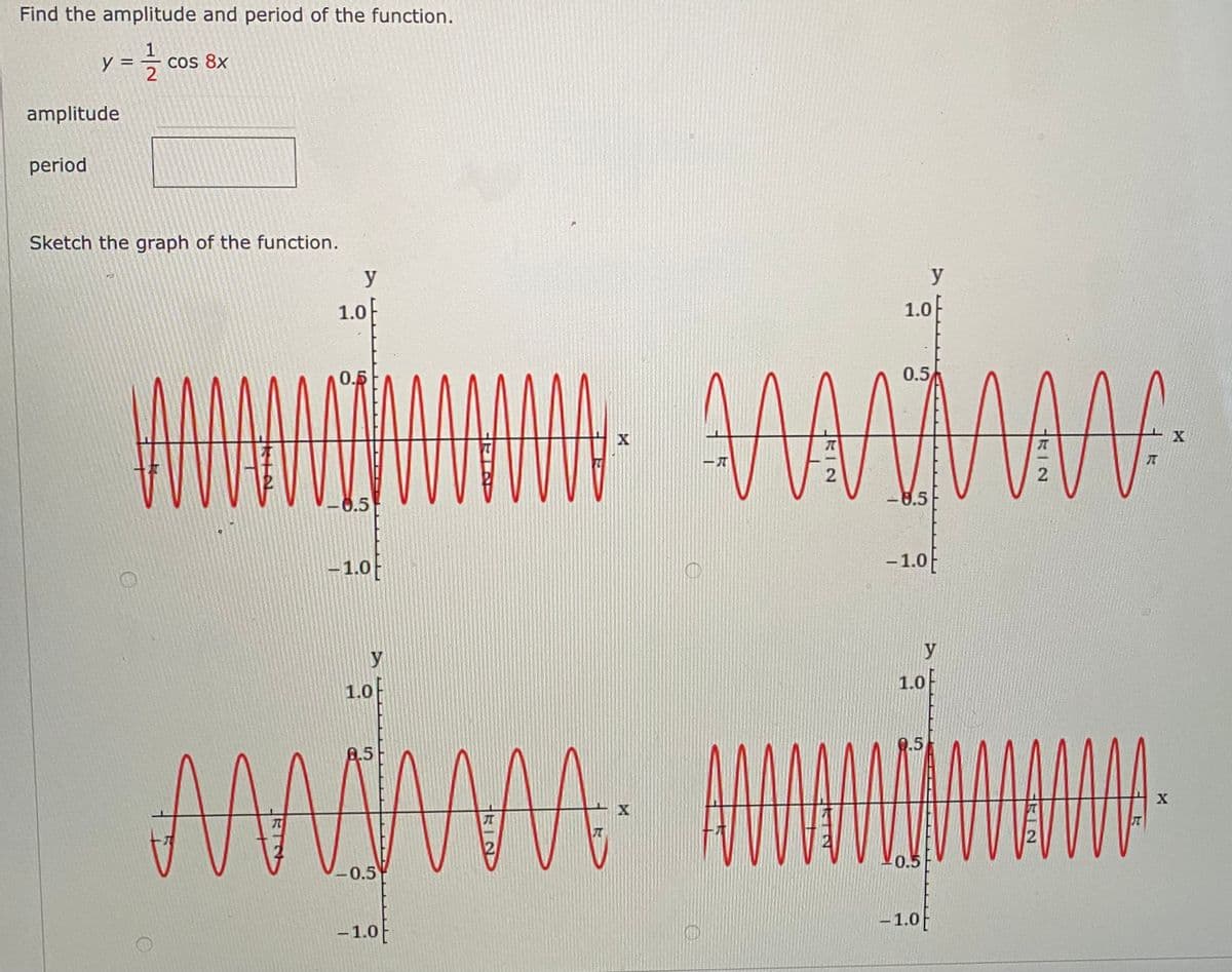 Find the amplitude and period of the function.
y
Cos 8x
amplitude
period
Sketch the graph of the function.
y
y
1.0
1.0
0.5
0.5
X
X
2
-8.5
0.5
–1.0
- 1.0f
y
y
1.0
1.0
0.5
8.5
AMA
兀
0.5
-0.5
-1.0
-1.0
