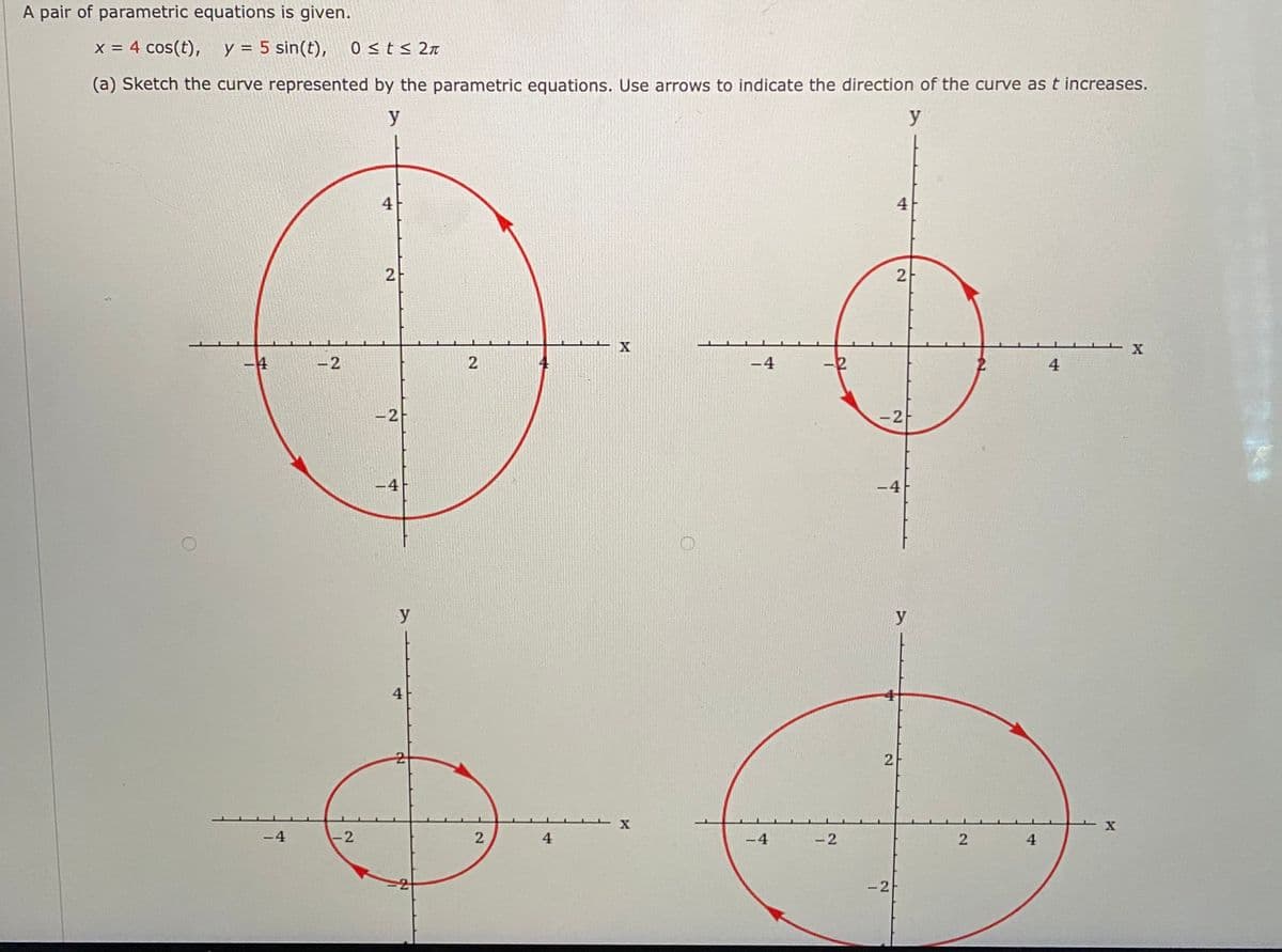 A pair of parametric equations is given.
x = 4 cos(t), y = 5 sin(t),
0 <t< 2n
%3D
(a) Sketch the curve represented by the parametric equations. Use arrows to indicate the direction of the curve as t increases.
y
y
4
4
2
2
4
-2
2
-4
4
-2
-2
-4
-4
y
y
4
-4
-2
4
-4
-2
4
-2
21
2.
