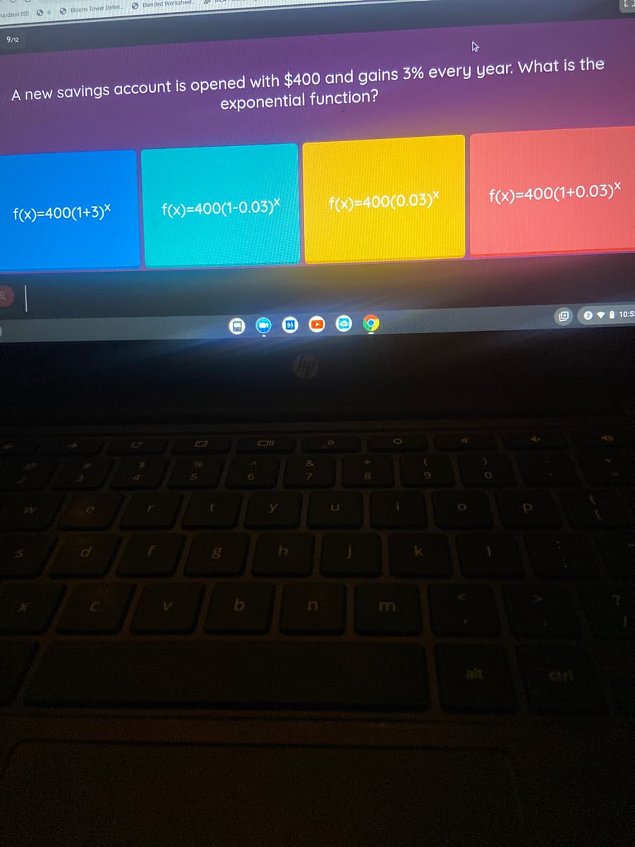 hardson ISD O
O Bloons Tower Defen
O Blended Workshe
9/12
A new savings account is opened with $400 and gains 3% every year. What is the
exponential function?
f(x)=400(1+3)*
f(x)=400(1-0.03)*
f(x)=400(0.03)*
f(x)=400(1+0.03)*
O vi 10:5
96
8.
