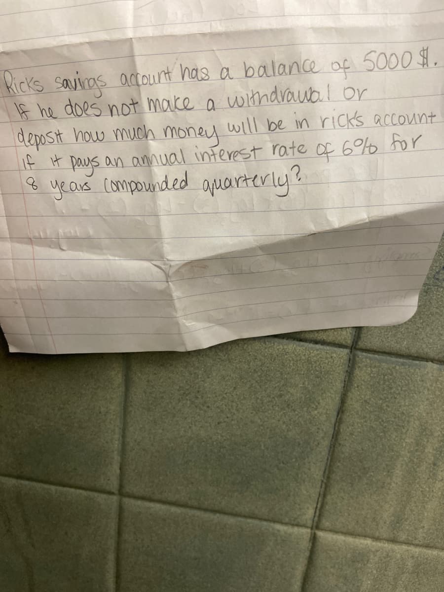 Kicks saviras acount has a balance
If he does not make a withdrOwa.l or
deposit how much money will be in ricks account
If it paus an anual inferest rate of 6 for
8 year compounded aquarterly?
of 5000 $1.
