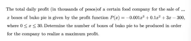 The total daily profit (in thousands of pesos)of a certain food company for the sale of ...
a boxes of buko pie is given by the profit function P(x) = –0.001a³ + 0.1æ² + 3r – 300,
where 0<a< 30. Determine the number of boxes of buko pie to be produced in order
for the company to realize a maximum profit.
