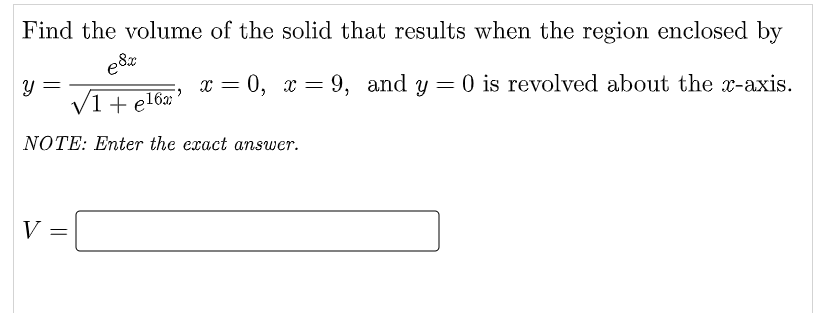 Find the volume of the solid that results when the region enclosed by
e8x
y =
V1 + el6;
x = 0, x = 9, and y = 0 is revolved about the x-axis.
NOTE: Enter the exact answer.
V:
