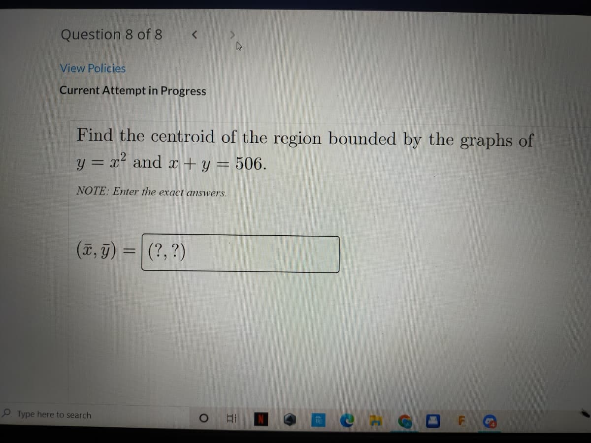 Question 8 of 8
View Policies
Current Attempt in Progress
Find the centroid of the region bounded by the graphs of
y = x² and x + y = 506.
NOTE: Enter the exact answers.
(7, g) = (?,?)
P Type here to search
