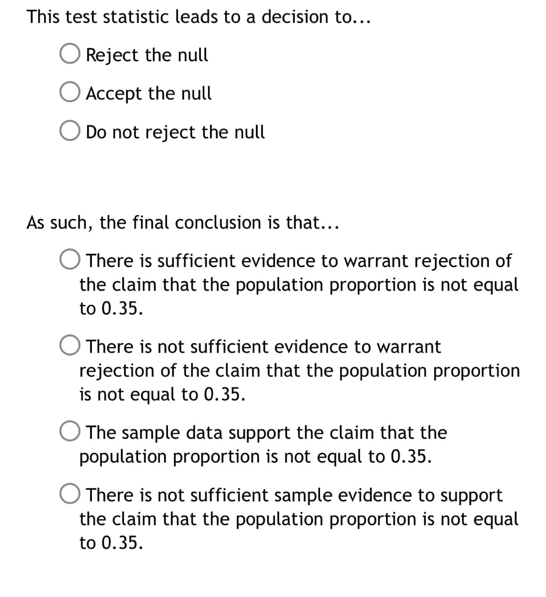 This test statistic leads to a decision to...
O Reject the null
Accept the null
O Do not reject the null
As such, the final conclusion is that...
There is sufficient evidence to warrant rejection of
the claim that the population proportion is not equal
to 0.35.
There is not sufficient evidence to warrant
rejection of the claim that the population proportion
is not equal to 0.35.
O The sample data support the claim that the
population proportion is not equal to 0.35.
There is not sufficient sample evidence to support
the claim that the population proportion is not equal
to 0.35.

