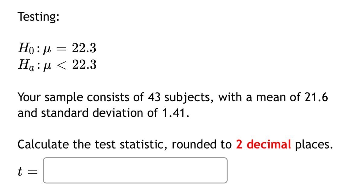 Testing:
Но : и — 22.3
На : и < 22.3
Your sample consists of 43 subjects, with a mean of 21.6
and standard deviation of 1.41.
Calculate the test statistic, rounded to 2 decimal places.
t =
