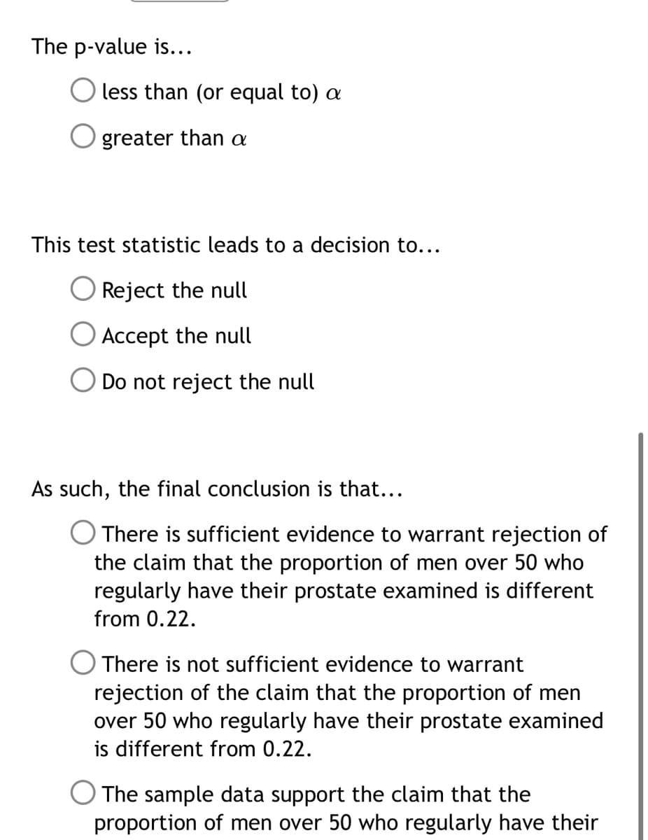 The p-value is...
less than (or equal to) a
greater than a
This test statistic leads to a decision to...
Reject the null
Accept the null
Do not reject the null
As such, the final conclusion is that...
O There is sufficient evidence to warrant rejection of
the claim that the proportion of men over 50 who
regularly have their prostate examined is different
from 0.22.
There is not sufficient evidence to warrant
rejection of the claim that the proportion of men
over 50 who regularly have their prostate examined
is different from 0.22.
The sample data support the claim that the
proportion of men over 50 who regularly have their
