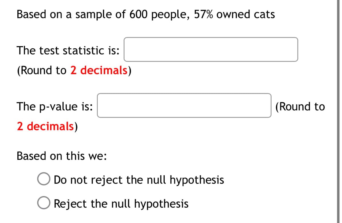 Based on a sample of 600 people, 57% owned cats
The test statistic is:
(Round to 2 decimals)
The p-value is:
(Round to
2 decimals)
Based on this we:
Do not reject the null hypothesis
O Reject the null hypothesis
